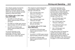 Chevrolet Corvette Owner Manual - 2012                                                             Black plate (31,1)




                                                                                           Driving and Operating             9-31

       The vehicle speeds required for           The maximum speed allowed for               To prevent damage to the
       Manual Paddle Shift up-shifts             downshifting of gears 1 (First)             powertrain, Manual Paddle
       depend on several vehicle inputs,         through 4 (Fourth) are:                     downshifts to a lower gear cannot
       which will vary the allowed up-shift      .   Into 4 (Fourth) gear over               be done above certain speeds.
       speed by a few km/h (mph).                    250 km/h (155 mph).                     The maximum speed allowed for
                                                                                             downshifting of gears 1 (First)
       For vehicles with a 2.56:1 Axle           .   Into 3 (Third) gear over                through 4 (Fourth) are:
       Ratio (RPO GM8)                               188 km/h (117 mph).                     .   Into 4 (Fourth) gear over
       .   Up-shifts to 4 (Fourth) gear          .   Into 2 (Second) gear over                   234 km/h (145 mph).
           require approximately 35 km/h             120 km/h (75 mph).
           (22 mph).                                                                         .   Into 3 (Third) gear over
                                                 .   Into 1 (First) gear over                    176 km/h (109 mph).
       .   Up-shifts to 5 (Fifth) gear require       68 km/h (42 mph).
           approximately 45 km/h (28 mph).                                                   .   Into 2 (Second) gear over
                                                 For vehicles with a 2.73:1 Axle                 113 km/h (70 mph).
       .   Up-shifts to 6 (Sixth) gear           Ratio (RPO GU2)
           require approximately 65 km/h                                                     .   Into 1 (First) gear over
                                                 .   Up-shifts to 4 (Fourth) gear                64 km/h (40 mph).
           (41 mph).
                                                     require approximately 31 km/h
       To prevent damage to the                                                              If the driver does not request an
                                                     (19 mph).                               upshift as the engine speed
       powertrain, Manual Paddle
       downshifts to a lower gear cannot         .   Up-shifts to 5 (Fifth) gear require     approaches fuel shut off rpm, the
       be done above certain speeds.                 approximately 39 km/h (24 mph).         engine speed will be limited to
                                                 .   Up-shifts to 6 (Sixth) gear             protect the engine. See Tachometer
                                                     require approximately 57 km/h           on page 5‑12 for more information.
                                                     (35 mph).
 