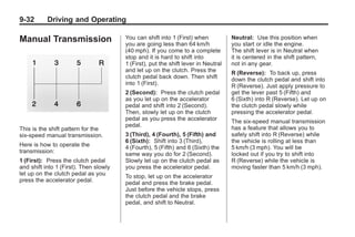 Chevrolet Corvette Owner Manual - 2012                                                          Black plate (32,1)




   9-32        Driving and Operating

   Manual Transmission                     You can shift into 1 (First) when           Neutral: Use this position when
                                           you are going less than 64 km/h             you start or idle the engine.
                                           (40 mph). If you come to a complete         The shift lever is in Neutral when
                                           stop and it is hard to shift into           it is centered in the shift pattern,
                                           1 (First), put the shift lever in Neutral   not in any gear.
                                           and let up on the clutch. Press the         R (Reverse): To back up, press
                                           clutch pedal back down. Then shift          down the clutch pedal and shift into
                                           into 1 (First).                             R (Reverse). Just apply pressure to
                                           2 (Second): Press the clutch pedal          get the lever past 5 (Fifth) and
                                           as you let up on the accelerator            6 (Sixth) into R (Reverse). Let up on
                                           pedal and shift into 2 (Second).            the clutch pedal slowly while
                                           Then, slowly let up on the clutch           pressing the accelerator pedal.
                                           pedal as you press the accelerator          The six-speed manual transmission
                                           pedal.                                      has a feature that allows you to
   This is the shift pattern for the
   six-speed manual transmission.          3 (Third), 4 (Fourth), 5 (Fifth) and        safely shift into R (Reverse) while
                                           6 (Sixth): Shift into 3 (Third),            the vehicle is rolling at less than
   Here is how to operate the              4 (Fourth), 5 (Fifth) and 6 (Sixth) the     5 km/h (3 mph). You will be
   transmission:                           same way you do for 2 (Second).             locked out if you try to shift into
   1 (First): Press the clutch pedal       Slowly let up on the clutch pedal as        R (Reverse) while the vehicle is
   and shift into 1 (First). Then slowly   you press the accelerator pedal.            moving faster than 5 km/h (3 mph).
   let up on the clutch pedal as you       To stop, let up on the accelerator
   press the accelerator pedal.            pedal and press the brake pedal.
                                           Just before the vehicle stops, press
                                           the clutch pedal and the brake
                                           pedal, and shift to Neutral.
 