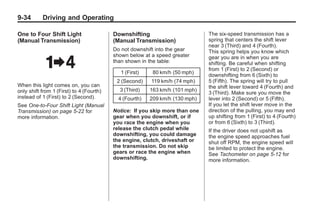 Chevrolet Corvette Owner Manual - 2012                                                    Black plate (34,1)




   9-34        Driving and Operating

   One to Four Shift Light                   Downshifting                        The six-speed transmission has a
   (Manual Transmission)                     (Manual Transmission)               spring that centers the shift lever
                                                                                 near 3 (Third) and 4 (Fourth).
                                             Do not downshift into the gear      This spring helps you know which
                                             shown below at a speed greater      gear you are in when you are
                                             than shown in the table:            shifting. Be careful when shifting
                                                                                 from 1 (First) to 2 (Second) or
                                                1 (First)    80 km/h (50 mph)
                                                                                 downshifting from 6 (Sixth) to
                                              2 (Second)    119 km/h (74 mph)    5 (Fifth). The spring will try to pull
   When this light comes on, you can                                             the shift lever toward 4 (Fourth) and
   only shift from 1 (First) to 4 (Fourth)     3 (Third)    163 km/h (101 mph)
                                                                                 3 (Third). Make sure you move the
   instead of 1 (First) to 2 (Second).         4 (Fourth)   209 km/h (130 mph)   lever into 2 (Second) or 5 (Fifth).
   See One-to-Four Shift Light (Manual                                           If you let the shift lever move in the
   Transmission) on page 5‑22 for            Notice: If you skip more than one   direction of the pulling, you may end
   more information.                         gear when you downshift, or if      up shifting from 1 (First) to 4 (Fourth)
                                             you race the engine when you        or from 6 (Sixth) to 3 (Third).
                                             release the clutch pedal while      If the driver does not upshift as
                                             downshifting, you could damage      the engine speed approaches fuel
                                             the engine, clutch, driveshaft or   shut off RPM, the engine speed will
                                             the transmission. Do not skip       be limited to protect the engine.
                                             gears or race the engine when       See Tachometer on page 5‑12 for
                                             downshifting.                       more information.
 