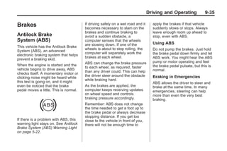 Chevrolet Corvette Owner Manual - 2012                                                         Black plate (35,1)




                                                                                        Driving and Operating            9-35

       Brakes                                  If driving safely on a wet road and it     apply the brakes if that vehicle
                                               becomes necessary to slam on the           suddenly slows or stops. Always
                                               brakes and continue braking to             leave enough room up ahead to
       Antilock Brake                          avoid a sudden obstacle, a                 stop, even with ABS.
       System (ABS)                            computer senses that the wheels
                                               are slowing down. If one of the            Using ABS
       This vehicle has the Antilock Brake
                                               wheels is about to stop rolling, the       Do not pump the brakes. Just hold
       System (ABS), an advanced
                                               computer will separately work the          the brake pedal down firmly and let
       electronic braking system that helps
                                               brakes at each wheel.                      ABS work. You might hear the ABS
       prevent a braking skid.
                                               ABS can change the brake pressure          pump or motor operating and feel
       When the engine is started and the                                                 the brake pedal pulsate, but this is
                                               to each wheel, as required, faster
       vehicle begins to drive away, ABS                                                  normal.
                                               than any driver could. This can help
       checks itself. A momentary motor or
                                               the driver steer around the obstacle       Braking in Emergencies
       clicking noise might be heard while
                                               while braking hard.
       this test is going on, and it might                                                ABS allows the driver to steer and
       even be noticed that the brake          As the brakes are applied, the             brake at the same time. In many
       pedal moves a little. This is normal.   computer keeps receiving updates           emergencies, steering can help
                                               on wheel speed and controls                more than even the very best
                                               braking pressure accordingly.              braking.
                                               Remember: ABS does not change
                                               the time needed to get a foot up to
                                               the brake pedal or always decrease
                                               stopping distance. If you get too
       If there is a problem with ABS, this    close to the vehicle in front of you,
       warning light stays on. See Antilock    there will not be enough time to
       Brake System (ABS) Warning Light
       on page 5‑22.
 