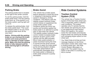 Chevrolet Corvette Owner Manual - 2012                                                       Black plate (36,1)




   9-36        Driving and Operating

   Parking Brake                            Brake Assist                            Ride Control Systems
   The parking brake lever is located       This vehicle has a brake assist
   to the right of the center console.      feature designed to assist the driver   Traction Control
   To set the parking brake, hold the       in stopping or decreasing vehicle       System (TCS)
   brake pedal down. Pull the parking       speed in emergency driving
                                            conditions. This feature uses the       The vehicle has a Traction Control
   brake lever up. If the ignition is on,                                           System (TCS) that limits wheel spin.
   the brake system warning light will      stability system hydraulic brake
                                            control module to supplement the        This is especially useful in slippery
   come on.                                                                         road conditions. The system
                                            power brake system under
   To release the parking brake, hold       conditions where the driver has         operates only if it senses that the
   the brake pedal down. Then push          quickly and forcefully applied the      rear wheels are spinning too much
   the release button in as you move        brake pedal in an attempt to quickly    or are beginning to lose traction.
   the parking brake lever all the          stop or slow down the vehicle.          When this happens, the system
   way down.                                The stability system hydraulic brake    works the rear brakes and reduces
                                            control module increases brake          engine power (by closing the throttle
   Notice: Driving with the parking
                                            pressure at each corner of the          and managing engine spark) to limit
   brake on can overheat the brake
                                            vehicle until the ABS activates.        wheel spin.
   system and cause premature
   wear or damage to brake system           Minor brake pedal pulsation or          The TRACTION SYSTEM ACTIVE
   parts. Make sure that the parking        pedal movement during this time         message displays on the Driver
   brake is fully released and the          is normal and the driver should         Information Center (DIC) when TCS
   brake warning light is off before        continue to apply the brake pedal       is limiting wheel spin. See Ride
   driving.                                 as the driving situation dictates.      Control System Messages on
                                            The brake assist feature will           page 5‑44. The system may be
                                            automatically disengage when            heard or felt while it is working, but
                                            the brake pedal is released or          this is normal.
                                            brake pedal pressure is quickly
                                            decreased.
 