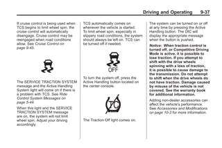 Chevrolet Corvette Owner Manual - 2012                                                       Black plate (37,1)




                                                                                      Driving and Operating          9-37

       If cruise control is being used when    TCS automatically comes on               The system can be turned on or off
       TCS begins to limit wheel spin, the     whenever the vehicle is started.         at any time by pressing the Active
       cruise control will automatically       To limit wheel spin, especially in       Handling button. The DIC will
       disengage. Cruise control may be        slippery road conditions, the system     display the appropriate message
       reengaged when road conditions          should always be left on. TCS can        when the button is pushed.
       allow. See Cruise Control on            be turned off if needed.                 Notice: When traction control is
       page 9‑45.                                                                       turned off, or Competitive Driving
                                                                                        Mode is active, it is possible to
                                                                                        lose traction. If you attempt to
                                                                                        shift with the drive wheels
                                                                                        spinning with a loss of traction,
                                                                                        it is possible to cause damage to
                                                                                        the transmission. Do not attempt
                                               To turn the system off, press the        to shift when the drive wheels do
       The SERVICE TRACTION SYSTEM             Active Handling button located on        not have traction. Damage caused
       message and the Active Handling         the center console.                      by misuse of the vehicle is not
       System light will come on if there is                                            covered. See the warranty book
       a problem with TCS. See Ride                                                     for additional information.
       Control System Messages on
                                                                                        Adding non-dealer accessories can
       page 5‑44.
                                                                                        affect the vehicle's performance.
       When this light and the SERVICE                                                  See Accessories and Modifications
       TRACTION SYSTEM message                                                          on page 10‑3 for more information.
       are on, the system will not limit
       wheel spin. Adjust your driving         The Traction Off light comes on.
       accordingly.
 