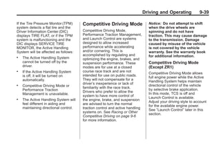 Chevrolet Corvette Owner Manual - 2012                                                      Black plate (39,1)




                                                                                     Driving and Operating            9-39

       If the Tire Pressure Monitor (TPM)     Competitive Driving Mode                 Notice: Do not attempt to shift
       system detects a flat tire and the                                              when the drive wheels are
       Driver Information Center (DIC)        Competitive Driving Mode,                spinning and do not have
       displays TIRE FLAT, or if the TPM      Performance Traction Management,         traction. This may cause damage
       system is malfunctioning and the       and Launch Control are systems           to the transmission. Damage
       DIC displays SERVICE TIRE              designed to allow increased              caused by misuse of the vehicle
       MONITOR, the Active Handling           performance while accelerating           is not covered by the vehicle
       System will be affected as follows:    and/or cornering. This is                warranty. See the warranty book
                                              accomplished by regulating and           for additional information.
       .   The Active Handling System         optimizing the engine, brakes, and
           cannot be turned off by the        suspension performance. These            Competitive Driving Mode
           driver.                            modes are for use at a closed            (Except ZR1)
       .   If the Active Handling System      course race track and are not
                                                                                       Competitive Driving Mode allows
           is off, it will be turned on       intended for use on public roads.
                                                                                       full engine power while the Active
           automatically.                     They will not compensate for a
                                                                                       Handling System helps maintain
                                              driver’s inexperience or lack of
       .   Competitive Driving Mode or                                                 directional control of the vehicle
                                              familiarity with the race track.
           Performance Traction                                                        by selective brake application.
                                              Drivers who prefer to allow the
           Management is unavailable.                                                  In this mode, TCS is off and
                                              system to have more control of
                                                                                       Launch Control is available.
       .   The Active Handling System will    the engine, brake, and suspension
                                                                                       Adjust your driving style to account
           feel different in aiding and       are advised to turn the normal
                                                                                       for the available engine power.
           maintaining directional control.   traction control and active handling
                                                                                       See “Launch Control” later in this
                                              systems on. See Racing or Other
                                                                                       section.
                                              Competitive Driving on page 9‑6
                                              for more information.
 