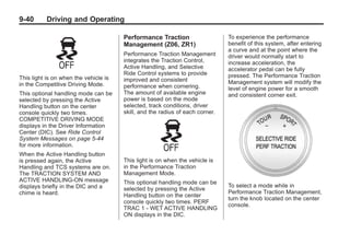 Chevrolet Corvette Owner Manual - 2012                                                     Black plate (40,1)




   9-40        Driving and Operating

                                          Performance Traction                    To experience the performance
                                          Management (Z06, ZR1)                   benefit of this system, after entering
                                                                                  a curve and at the point where the
                                          Performance Traction Management         driver would normally start to
                                          integrates the Traction Control,        increase acceleration, the
                                          Active Handling, and Selective          accelerator pedal can be fully
                                          Ride Control systems to provide         pressed. The Performance Traction
   This light is on when the vehicle is   improved and consistent
   in the Competitive Driving Mode.                                               Management system will modify the
                                          performance when cornering.             level of engine power for a smooth
   This optional handling mode can be     The amount of available engine          and consistent corner exit.
   selected by pressing the Active        power is based on the mode
   Handling button on the center          selected, track conditions, driver
   console quickly two times.             skill, and the radius of each corner.
   COMPETITIVE DRIVING MODE
   displays in the Driver Information
   Center (DIC). See Ride Control
   System Messages on page 5‑44
   for more information.
   When the Active Handling button
   is pressed again, the Active           This light is on when the vehicle is
   Handling and TCS systems are on.       in the Performance Traction
   The TRACTION SYSTEM AND                Management Mode.
   ACTIVE HANDLING-ON message             This optional handling mode can be
   displays briefly in the DIC and a                                              To select a mode while in
                                          selected by pressing the Active
   chime is heard.                                                                Performance Traction Management,
                                          Handling button on the center
                                                                                  turn the knob located on the center
                                          console quickly two times. PERF
                                                                                  console.
                                          TRAC 1 - WET ACTIVE HANDLING
                                          ON displays in the DIC.
 