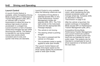 Chevrolet Corvette Owner Manual - 2012                                                      Black plate (42,1)




   9-42        Driving and Operating

   Launch Control                          Launch Control is only available         A smooth, quick release of the
                                           when the following criteria are met:     clutch, while maintaining the fully
   A Launch Control feature is
                                           .   Competitive Driving Mode is          pressed accelerator pedal, will
   available, within Competitive Driving
                                               selected (except ZR1) or any         manage wheel slip. Complete shifts
   Mode (except ZR1) or Performance
                                               of the Performance Traction          as described in Manual
   Traction Management (Z06, ZR1),
                                               Management modes are                 Transmission on page 9‑32.
   on vehicles with a manual
   transmission to allow the driver to         selected (Z06, ZR1). The TCS         After the vehicle is launched, the
   achieve high levels of vehicle              light comes on the instrument        system continues in Competitive
   acceleration in a straight line.            panel and the appropriate DIC        Mode (except ZR1) or Performance
   Launch Control is a form of traction        message displays.                    Traction Management (Z06, ZR1).
   control that manages tire spin while    .   The vehicle is not moving.           Competitive Driving Mode,
   launching the vehicle. This feature                                              Performance Traction Management,
   is intended for use during closed
                                           .   The steering wheel is pointing
                                               straight.                            and Launch Control are systems
   course race events where                                                         designed for a closed course race
   consistent zero to sixty and            .   The clutch is pressed and the        track and not intended for use on
   quarter mile times are desirable.           vehicle is in first gear.            public roads. The systems are not
                                           .   The accelerator pedal is rapidly     intended to compensate for lack of
                                               applied to wide open throttle.       driver experience or familiarity with
                                                                                    the race track.
                                           The Launch Control feature will
                                           initially limit engine speed as the
                                           driver rapidly applies the accelerator
                                           pedal to wide open throttle.
 