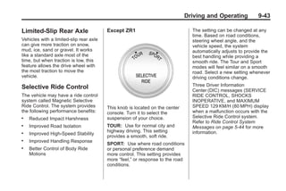 Chevrolet Corvette Owner Manual - 2012                                                      Black plate (43,1)




                                                                                     Driving and Operating           9-43

       Limited-Slip Rear Axle                   Except ZR1                             The setting can be changed at any
                                                                                       time. Based on road conditions,
       Vehicles with a limited-slip rear axle                                          steering wheel angle, and the
       can give more traction on snow,                                                 vehicle speed, the system
       mud, ice, sand or gravel. It works                                              automatically adjusts to provide the
       like a standard axle most of the                                                best handling while providing a
       time, but when traction is low, this                                            smooth ride. The Tour and Sport
       feature allows the drive wheel with                                             modes will feel similar on a smooth
       the most traction to move the                                                   road. Select a new setting whenever
       vehicle.                                                                        driving conditions change.

       Selective Ride Control                                                          Three Driver Information
                                                                                       Center (DIC) messages (SERVICE
       The vehicle may have a ride control                                             RIDE CONTROL, SHOCKS
       system called Magnetic Selective                                                INOPERATIVE, and MAXIMUM
       Ride Control. The system provides        This knob is located on the center     SPEED 129 KM/H (80 MPH) display
       the following performance benefits:      console. Turn it to select the         when a malfunction occurs with the
       .   Reduced Impact Harshness             suspension of your choice.             Selective Ride Control system.
                                                                                       Refer to Ride Control System
       .   Improved Road Isolation              TOUR: Use for normal city and          Messages on page 5‑44 for more
                                                highway driving. This setting          information.
       .   Improved High-Speed Stability
                                                provides a smooth, soft ride.
       .   Improved Handling Response
                                                SPORT: Use where road conditions
       .   Better Control of Body Ride          or personal preference demand
           Motions                              more control. This setting provides
                                                more “feel,” or response to the road
                                                conditions.
 
