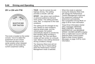 Chevrolet Corvette Owner Manual - 2012                                                  Black plate (44,1)




   9-44        Driving and Operating

   ZR1 or Z06 with PTM                   TOUR: Use for normal city and          When this mode is selected,
                                         highway driving. This setting          turning the Selective Ride knob
                                         provides a smooth, soft ride.          will change the Performance
                                         SPORT: Use where road conditions       Traction Management mode and
                                         or personal preference demand          the suspension setting will be
                                         more control. This setting provides    determined automatically.
                                         more “feel,” or response to the road   See Competitive Driving Mode on
                                         conditions.                            page 9‑39 for more information.

                                         The setting can be changed at any      Three Driver Information Center
                                         time. Based on road conditions,        (DIC) messages (SERVICE
                                         steering wheel angle, and the          RIDE CONTROL, SHOCKS
                                         vehicle speed, the system              INOPERATIVE, and MAXIMUM
                                         automatically adjusts to provide the   SPEED 129 KM/H (80 MPH) display
                                         best handling while providing a        when a malfunction occurs with the
   This knob is located on the center    smooth ride. The Tour and Sport        Selective Ride Control system.
   console. Turn it to select the        modes will feel similar on a smooth    Refer to Ride Control System
   suspension of your choice.            road. Select a new setting whenever    Messages on page 5‑44 for more
   The knob will return to the           driving conditions change.             information.
   center position when released.
   The switch will illuminate the        The Selective Ride knob will not
   current suspension setting.           display the Tour or Sport setting
                                         when the Performance Traction
                                         Management mode is selected.
 