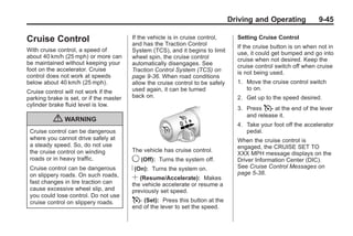 Chevrolet Corvette Owner Manual - 2012                                                          Black plate (45,1)




                                                                                        Driving and Operating             9-45

       Cruise Control                           If the vehicle is in cruise control,
                                                and has the Traction Control
                                                                                          Setting Cruise Control
                                                                                          If the cruise button is on when not in
       With cruise control, a speed of          System (TCS), and it begins to limit      use, it could get bumped and go into
       about 40 km/h (25 mph) or more can       wheel spin, the cruise control            cruise when not desired. Keep the
       be maintained without keeping your       automatically disengages. See             cruise control switch off when cruise
       foot on the accelerator. Cruise          Traction Control System (TCS) on          is not being used.
       control does not work at speeds          page 9‑36. When road conditions
       below about 40 km/h (25 mph).            allow the cruise control to be safely     1. Move the cruise control switch
                                                used again, it can be turned                 to on.
       Cruise control will not work if the
       parking brake is set, or if the master   back on.                                  2. Get up to the speed desired.
       cylinder brake fluid level is low.
                                                                                          3. Press T at the end of the lever
                                                                                             and release it.
                  { WARNING                                                               4. Take your foot off the accelerator
        Cruise control can be dangerous                                                      pedal.
        where you cannot drive safely at                                                  When the cruise control is
        a steady speed. So, do not use                                                    engaged, the CRUISE SET TO
        the cruise control on winding           The vehicle has cruise control.
                                                                                          XXX MPH message displays on the
        roads or in heavy traffic.              9 (Off): Turns the system off.            Driver Information Center (DIC).
        Cruise control can be dangerous         R (On): Turns the system on.              See Cruise Control Messages on
        on slippery roads. On such roads,                                                 page 5‑38.
        fast changes in tire traction can
                                                S (Resume/Accelerate): Makes
                                                the vehicle accelerate or resume a
        cause excessive wheel slip, and         previously set speed.
        you could lose control. Do not use
        cruise control on slippery roads.       T (Set): Press this button at the
                                                end of the lever to set the speed.
 