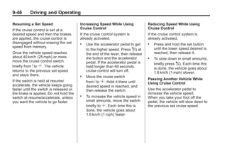 Chevrolet Corvette Owner Manual - 2012                                                        Black plate (46,1)




   9-46        Driving and Operating

   Resuming a Set Speed                     Increasing Speed While Using             Reducing Speed While Using
   If the cruise control is set at a        Cruise Control                           Cruise Control
   desired speed and then the brakes        If the cruise control system is          If the cruise control system is
   are applied, the cruise control is       already activated,                       already activated,
   disengaged without erasing the set       .   Use the accelerator pedal to get     .   Press and hold the set button
   speed from memory.                                                                    until the lower speed desired is
                                                to the higher speed. Press J at
   Once the vehicle speed reaches               the end of the lever, then release       reached, then release it.
   about 40 km/h (25 mph) or more,              the button and the accelerator       .   To slow down in small amounts,
   move the cruise control switch               pedal. If the accelerator pedal is       briefly press J. Each time this
   briefly from R to S. The vehicle             held longer than 60 seconds,             is done, the vehicle goes about
   returns to the previous set speed            cruise control will turn off.            1.6 km/h (1 mph) slower.
   and stays there.                         .   Move the cruise switch
                                                                                     Passing Another Vehicle While
   If the switch is held at resume/             from R to S. Hold it there until     Using Cruise Control
   accelerate, the vehicle keeps going          desired speed is reached, and
   faster until the switch is released or       then release the switch.             Use the accelerator pedal to
   the brake is applied. Do not hold the                                             increase the vehicle speed.
   switch at resume/accelerate, unless
                                            .   To increase the vehicle speed in     When you take your foot off the
   you want the vehicle to go faster.           small amounts, move the switch       pedal, the vehicle will slow down to
                                                briefly to S. Each time this is      the previous set cruise speed.
                                                done, the vehicle goes about
                                                1.6 km/h (1 mph) faster.
 