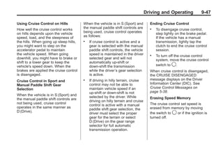 Chevrolet Corvette Owner Manual - 2012                                                           Black plate (47,1)




                                                                                         Driving and Operating              9-47

       Using Cruise Control on Hills           When the vehicle is in S (Sport) and        Ending Cruise Control
       How well the cruise control works       the manual paddle shift controls are        .   To disengage cruise control,
       on hills depends upon the vehicle       being used, cruise control operates             step lightly on the brake pedal.
       speed, load, and the steepness of       as follows:                                     If the vehicle has a manual
       the hills. When going up steep hills,   .   If cruise control is active and a           transmission, lightly tap the
       you might want to step on the               gear is selected with the manual            clutch to end the cruise control
       accelerator pedal to maintain               paddle shift controls, the vehicle          session.
       the vehicle speed. When going               speed is maintained in the driver       .   To turn off the cruise control
       downhill, you might have to brake or        selected gear and will not                  system, move the cruise control
       shift to a lower gear to keep the           automatically up-shift or
       vehicle's speed down. When the              down-shift the transmission                 switch to 9.
       brakes are applied the cruise control       while the driver’s gear selection       When cruise control is disengaged,
       is disengaged.                              is active.                              the CRUISE DISENGAGED
       Cruise Control in Sport and             .   If driving in hilly terrain, cruise     message displays on the Driver
       Manual Paddle Shift Gear                    control may not be able to              Information Center (DIC). See
       Selection                                   maintain vehicle speed if an            Cruise Control Messages on
                                                   up-shift or down-shift is not           page 5‑38.
       When the vehicle is in S (Sport) and
                                                   selected by the driver. While           Erasing Speed Memory
       the manual paddle shift controls are
                                                   driving on hilly terrain and cruise
       not being used, cruise control                                                      The cruise control set speed is
                                                   control is active with a manual
       operates in the same manner as                                                      erased from memory by moving
                                                   paddle shift gear selection, the
       D (Drive).                                                                          the switch to 9 or if the ignition is
                                                   driver must select the proper
                                                   gear for the terrain or select          turned off.
                                                   D (Drive) on the gear range
                                                   selector for full automatic
                                                   transmission operation.
 