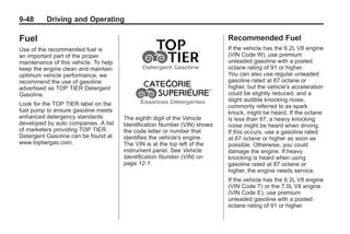 Chevrolet Corvette Owner Manual - 2012                                                Black plate (48,1)




   9-48        Driving and Operating

   Fuel                                                                       Recommended Fuel
   Use of the recommended fuel is                                             If the vehicle has the 6.2L V8 engine
   an important part of the proper                                            (VIN Code W), use premium
   maintenance of this vehicle. To help                                       unleaded gasoline with a posted
   keep the engine clean and maintain                                         octane rating of 91 or higher.
   optimum vehicle performance, we                                            You can also use regular unleaded
   recommend the use of gasoline                                              gasoline rated at 87 octane or
   advertised as TOP TIER Detergent                                           higher, but the vehicle's acceleration
   Gasoline.                                                                  could be slightly reduced, and a
                                                                              slight audible knocking noise,
   Look for the TOP TIER label on the                                         commonly referred to as spark
   fuel pump to ensure gasoline meets                                         knock, might be heard. If the octane
   enhanced detergency standards          The eighth digit of the Vehicle     is less than 87, a heavy knocking
   developed by auto companies. A list    Identification Number (VIN) shows   noise might be heard when driving.
   of marketers providing TOP TIER        the code letter or number that      If this occurs, use a gasoline rated
   Detergent Gasoline can be found at     identifies the vehicle's engine.    at 87 octane or higher as soon as
   www.toptiergas.com.                    The VIN is at the top left of the   possible. Otherwise, you could
                                          instrument panel. See Vehicle       damage the engine. If heavy
                                          Identification Number (VIN) on      knocking is heard when using
                                          page 12‑1.                          gasoline rated at 87 octane or
                                                                              higher, the engine needs service.
                                                                              If the vehicle has the 6.2L V8 engine
                                                                              (VIN Code T) or the 7.0L V8 engine
                                                                              (VIN Code E), use premium
                                                                              unleaded gasoline with a posted
                                                                              octane rating of 91 or higher.
 