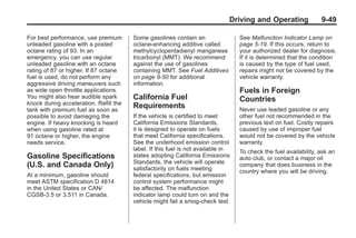 Chevrolet Corvette Owner Manual - 2012                                                         Black plate (49,1)




                                                                                     Driving and Operating               9-49

       For best performance, use premium       Some gasolines contain an                 See Malfunction Indicator Lamp on
       unleaded gasoline with a posted         octane-enhancing additive called          page 5‑19. If this occurs, return to
       octane rating of 93. In an              methylcyclopentadienyl manganese          your authorized dealer for diagnosis.
       emergency, you can use regular          tricarbonyl (MMT). We recommend           If it is determined that the condition
       unleaded gasoline with an octane        against the use of gasolines              is caused by the type of fuel used,
       rating of 87 or higher. If 87 octane    containing MMT. See Fuel Additives        repairs might not be covered by the
       fuel is used, do not perform any        on page 9‑50 for additional               vehicle warranty.
       aggressive driving maneuvers such       information.
       as wide open throttle applications.                                               Fuels in Foreign
       You might also hear audible spark       California Fuel                           Countries
       knock during acceleration. Refill the
       tank with premium fuel as soon as
                                               Requirements                              Never use leaded gasoline or any
       possible to avoid damaging the          If the vehicle is certified to meet       other fuel not recommended in the
       engine. If heavy knocking is heard      California Emissions Standards,           previous text on fuel. Costly repairs
       when using gasoline rated at            it is designed to operate on fuels        caused by use of improper fuel
       91 octane or higher, the engine         that meet California specifications.      would not be covered by the vehicle
       needs service.                          See the underhood emission control        warranty.
                                               label. If this fuel is not available in   To check the fuel availability, ask an
       Gasoline Specifications                 states adopting California Emissions      auto club, or contact a major oil
                                               Standards, the vehicle will operate
       (U.S. and Canada Only)                  satisfactorily on fuels meeting
                                                                                         company that does business in the
                                                                                         country where you will be driving.
       At a minimum, gasoline should           federal specifications, but emission
       meet ASTM specification D 4814          control system performance might
       in the United States or CAN/            be affected. The malfunction
       CGSB‐3.5 or 3.511 in Canada.            indicator lamp could turn on and the
                                               vehicle might fail a smog‐check test.
 