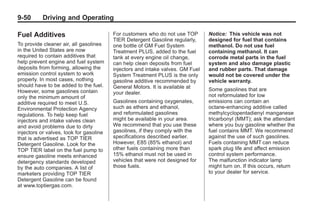 Chevrolet Corvette Owner Manual - 2012                                                     Black plate (50,1)




   9-50        Driving and Operating

   Fuel Additives                           For customers who do not use TOP       Notice: This vehicle was not
                                            TIER Detergent Gasoline regularly,     designed for fuel that contains
   To provide cleaner air, all gasolines    one bottle of GM Fuel System           methanol. Do not use fuel
   in the United States are now             Treatment PLUS, added to the fuel      containing methanol. It can
   required to contain additives that       tank at every engine oil change,       corrode metal parts in the fuel
   help prevent engine and fuel system      can help clean deposits from fuel      system and also damage plastic
   deposits from forming, allowing the      injectors and intake valves. GM Fuel   and rubber parts. That damage
   emission control system to work          System Treatment PLUS is the only      would not be covered under the
   properly. In most cases, nothing         gasoline additive recommended by       vehicle warranty.
   should have to be added to the fuel.     General Motors. It is available at
   However, some gasolines contain                                                 Some gasolines that are
                                            your dealer.                           not reformulated for low
   only the minimum amount of
   additive required to meet U.S.           Gasolines containing oxygenates,       emissions can contain an
   Environmental Protection Agency          such as ethers and ethanol,            octane-enhancing additive called
   regulations. To help keep fuel           and reformulated gasolines             methylcyclopentadienyl manganese
   injectors and intake valves clean        might be available in your area.       tricarbonyl (MMT); ask the attendant
   and avoid problems due to dirty          We recommend that you use these        where you buy gasoline whether the
   injectors or valves, look for gasoline   gasolines, if they comply with the     fuel contains MMT. We recommend
   that is advertised as TOP TIER           specifications described earlier.      against the use of such gasolines.
   Detergent Gasoline. Look for the         However, E85 (85% ethanol) and         Fuels containing MMT can reduce
   TOP TIER label on the fuel pump to       other fuels containing more than       spark plug life and affect emission
   ensure gasoline meets enhanced           15% ethanol must not be used in        control system performance.
   detergency standards developed           vehicles that were not designed for    The malfunction indicator lamp
   by the auto companies. A list of         those fuels.                           might turn on. If this occurs, return
   marketers providing TOP TIER                                                    to your dealer for service.
   Detergent Gasoline can be found
   at www.toptiergas.com.
 