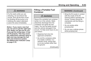 Chevrolet Corvette Owner Manual - 2012                                                        Black plate (53,1)




                                                                                      Driving and Operating               9-53

                                             Filling a Portable Fuel
                  { WARNING                  Container
                                                                                              WARNING (Continued)
        If a fire starts while you are                                                    .   Bring the fill nozzle in contact
        refueling, do not remove the
        nozzle. Shut off the flow of fuel
                                                        { WARNING                             with the inside of the fill
                                                                                              opening before operating the
        by shutting off the pump or by       Never fill a portable fuel container             nozzle. Contact should be
        notifying the station attendant.     while it is in the vehicle. Static               maintained until the filling is
        Leave the area immediately.          electricity discharge from the                   complete.
                                             container can ignite the fuel                .   Do not smoke while
       Notice: If you need a new fuel        vapor. You can be badly burned                   pumping fuel.
       cap, be sure to get the right type.   and the vehicle damaged if this
                                             occurs. To help avoid injury to you
                                                                                          .   Do not use a cellular phone
       Your dealer can get one for you.                                                       while pumping fuel.
       If you get the wrong type, it may     and others:
       not fit properly. This may cause        .   Dispense fuel only into
       the malfunction indicator lamp to           approved containers.
       light and may damage the fuel
       tank and emissions system.
                                               .   Do not fill a container while
       See Malfunction Indicator Lamp              it is inside a vehicle, in a
       on page 5‑19.                               vehicle's trunk, pickup bed,
                                                   or on any surface other than
                                                   the ground.
                                                                        (Continued)
 