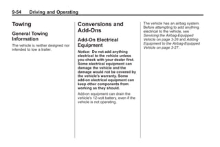 Chevrolet Corvette Owner Manual - 2012                                                    Black plate (54,1)




   9-54        Driving and Operating

   Towing                                Conversions and                          The vehicle has an airbag system.
                                                                                  Before attempting to add anything
                                         Add-Ons                                  electrical to the vehicle, see
   General Towing                                                                 Servicing the Airbag-Equipped
   Information                           Add-On Electrical                        Vehicle on page 3‑26 and Adding
                                                                                  Equipment to the Airbag-Equipped
   The vehicle is neither designed nor   Equipment                                Vehicle on page 3‑27.
   intended to tow a trailer.
                                         Notice: Do not add anything
                                         electrical to the vehicle unless
                                         you check with your dealer first.
                                         Some electrical equipment can
                                         damage the vehicle and the
                                         damage would not be covered by
                                         the vehicle's warranty. Some
                                         add-on electrical equipment can
                                         keep other components from
                                         working as they should.
                                         Add-on equipment can drain the
                                         vehicle's 12‐volt battery, even if the
                                         vehicle is not operating.
 