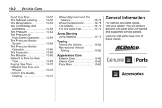 Chevrolet Corvette Owner Manual - 2012                                                                                              Black plate (2,1)




   10-2            Vehicle Care

     Sport Cup Tires . . . . . . . . . . . . 10-57               Wheel Alignment and Tire                                  General Information
     Tire Sidewall Labeling . . . . . . 10-58                      Balance . . . . . . . . . . . . . . . . . . .   10-74
     Tire Designations . . . . . . . . . . . 10-59               Wheel Replacement . . . . . . . .                 10-74   For service and parts needs,
     Tire Terminology and                                        Tire Chains . . . . . . . . . . . . . . . . .     10-76   visit your dealer. You will receive
      Definitions . . . . . . . . . . . . . . . . 10-59          If a Tire Goes Flat . . . . . . . . . .           10-77   genuine GM parts and GM-trained
     Tire Pressure . . . . . . . . . . . . . . . 10-62                                                                     and supported service people.
     Tire Pressure for                                          Jump Starting
                                                                 Jump Starting . . . . . . . . . . . . . . 10-78           Genuine GM parts have one of
      High-Speed Operation . . . . 10-64                                                                                   these marks:
     Tire Pressure Monitor                                      Towing
      System . . . . . . . . . . . . . . . . . . . 10-64         Towing the Vehicle . . . . . . . . . 10-82
     Tire Pressure Monitor                                       Recreational Vehicle
      Operation . . . . . . . . . . . . . . . . . 10-66           Towing . . . . . . . . . . . . . . . . . . . . 10-82
     Tire Inspection . . . . . . . . . . . . . . 10-68
     Tire Rotation . . . . . . . . . . . . . . . 10-68          Appearance Care
     When It Is Time for New                                     Exterior Care . . . . . . . . . . . . . . . 10-82
      Tires . . . . . . . . . . . . . . . . . . . . . . 10-69    Interior Care . . . . . . . . . . . . . . . . 10-86
     Buying New Tires . . . . . . . . . . . 10-70                Floor Mats . . . . . . . . . . . . . . . . . . 10-89
     Different Size Tires and
      Wheels . . . . . . . . . . . . . . . . . . . 10-72
     Uniform Tire Quality
      Grading . . . . . . . . . . . . . . . . . . . 10-72
 