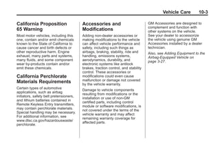 Chevrolet Corvette Owner Manual - 2012                                                          Black plate (3,1)




                                                                                                   Vehicle Care         10-3

       California Proposition                   Accessories and                           GM Accessories are designed to
                                                                                          complement and function with
       65 Warning                               Modifications                             other systems on the vehicle.
       Most motor vehicles, including this      Adding non‐dealer accessories or          See your dealer to accessorize
       one, contain and/or emit chemicals       making modifications to the vehicle       the vehicle using genuine GM
       known to the State of California to      can affect vehicle performance and        Accessories installed by a dealer
       cause cancer and birth defects or        safety, including such things as          technician.
       other reproductive harm. Engine          airbags, braking, stability, ride and     Also, see Adding Equipment to the
       exhaust, many parts and systems,         handling, emissions systems,              Airbag-Equipped Vehicle on
       many fluids, and some component          aerodynamics, durability, and             page 3‑27.
       wear by-products contain and/or          electronic systems like antilock
       emit these chemicals.                    brakes, traction control, and stability
                                                control. These accessories or
       California Perchlorate                   modifications could even cause
                                                malfunction or damage not covered
       Materials Requirements                   by the vehicle warranty.
       Certain types of automotive
                                                Damage to vehicle components
       applications, such as airbag
                                                resulting from modifications or the
       initiators, safety belt pretensioners,
                                                installation or use of non‐GM
       and lithium batteries contained in
                                                certified parts, including control
       Remote Keyless Entry transmitters,
                                                module or software modifications, is
       may contain perchlorate materials.
                                                not covered under the terms of the
       Special handling may be necessary.
                                                vehicle warranty and may affect
       For additional information, see
                                                remaining warranty coverage for
       www.dtsc.ca.gov/hazardouswaste/
                                                affected parts.
       perchlorate.
 