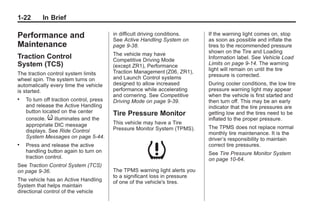 Chevrolet Corvette Owner Manual - 2012                                                   Black plate (22,1)




   1-22        In Brief

   Performance and                           in difficult driving conditions.
                                             See Active Handling System on
                                                                                 If the warning light comes on, stop
                                                                                 as soon as possible and inflate the
   Maintenance                               page 9‑38.                          tires to the recommended pressure
                                             The vehicle may have                shown on the Tire and Loading
   Traction Control                          Competitive Driving Mode            Information label. See Vehicle Load
   System (TCS)                              (except ZR1), Performance           Limits on page 9‑14. The warning
                                             Traction Management (Z06, ZR1),     light will remain on until the tire
   The traction control system limits                                            pressure is corrected.
   wheel spin. The system turns on           and Launch Control systems
   automatically every time the vehicle      designed to allow increased         During cooler conditions, the low tire
   is started.                               performance while accelerating      pressure warning light may appear
                                             and cornering. See Competitive      when the vehicle is first started and
   .   To turn off traction control, press   Driving Mode on page 9‑39.          then turn off. This may be an early
       and release the Active Handling                                           indicator that the tire pressures are
       button located on the center          Tire Pressure Monitor               getting low and the tires need to be
       console. i illuminates and the                                            inflated to the proper pressure.
       appropriate DIC message               This vehicle may have a Tire
                                             Pressure Monitor System (TPMS).     The TPMS does not replace normal
       displays. See Ride Control                                                monthly tire maintenance. It is the
       System Messages on page 5‑44.                                             driver’s responsibility to maintain
   .   Press and release the active                                              correct tire pressures.
       handling button again to turn on                                          See Tire Pressure Monitor System
       traction control.                                                         on page 10‑64.
   See Traction Control System (TCS)
   on page 9‑36.                             The TPMS warning light alerts you
                                             to a significant loss in pressure
   The vehicle has an Active Handling        of one of the vehicle's tires.
   System that helps maintain
   directional control of the vehicle
 