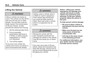 Chevrolet Corvette Owner Manual - 2012                                                          Black plate (4,1)




   10-4        Vehicle Care

   Lifting the Vehicle                                                                Notice: Lifting your vehicle
                                                      { WARNING                       improperly can damage your
                                                                                      vehicle and result in costly
               { WARNING                     Getting under a vehicle when it          repairs not covered by your
                                             is lifted on a jack is dangerous.        warranty. To lift your vehicle
     Lifting a vehicle can cause an          If the vehicle slips off the jack,       properly, follow the advice in
     injury. The vehicle can slip off the    you could be badly injured or            this part.
     jack and roll over you or other         killed. Never get under a vehicle
     people. You and they could be           when it is supported only by             To help prevent vehicle damage:
     badly injured. Find a level place       a jack.                                   .   Be sure to place a block or
     to lift your vehicle. To help                                                         pad between the jack and the
     prevent the vehicle from moving:                                                      vehicle.
       1. Set the parking brake firmly.
                                                      { WARNING                        .   Make sure the jack you are
                                                                                           using spans at least two
       2. Put an automatic
          transmission shift lever in        Raising the vehicle with the                  crossmember ribs.
          P (Park), or shift a manual        jack improperly positioned can            .   Lift only in the areas shown
          transmission to 1 (First)          damage the vehicle or the vehicle             in the following pictures.
          or R (Reverse).                    may fall and cause you or others
                                                                                      For additional information, see
       3. Turn off the engine.               injury.                                  your dealer and the Chevrolet
     To be even more certain the                                                      Corvette service manual.
     vehicle won't move, put blocks in      If you ever use a jack to lift your
     front of and behind the wheels.        vehicle, follow the instructions that
                                            came with the jack, and be sure to
                                            use the correct lifting points to avoid
                                            damaging your vehicle.
 