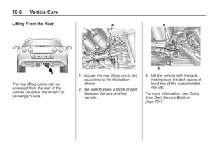 Chevrolet Corvette Owner Manual - 2012                                                     Black plate (6,1)




   10-6        Vehicle Care

   Lifting From the Rear




                                         1. Locate the rear lifting points (A),   3. Lift the vehicle with the jack,
                                            according to the illustration            making sure the jack spans at
   The rear lifting points can be           shown.                                   least two of the crossmember
   accessed from the rear of the         2. Be sure to place a block or pad          ribs (B).
   vehicle, on either the driver's or       between the jack and the              For more information, see Doing
   passenger's side.                        vehicle.                              Your Own Service Work on
                                                                                  page 10‑7.
 