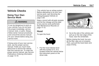 Chevrolet Corvette Owner Manual - 2012                                                    Black plate (7,1)




                                                                                             Vehicle Care           10-7

       Vehicle Checks                       This vehicle has an airbag system.
                                            Before attempting to do your own
                                            service work, see Servicing the
       Doing Your Own                       Airbag-Equipped Vehicle on
       Service Work                         page 3‑26.
                                            Keep a record with all parts receipts
                  { WARNING                 and list the mileage and the date
                                            of any service work performed.
        It can be dangerous to work on      See Maintenance Records on
        your vehicle if you do not have     page 11‑15.
        the proper knowledge, service
        manual, tools, or parts. Always     Hood
        follow owner manual procedures                                              2. Go to the side of the vehicle and
        and consult the service manual      To open the hood:                          pull up on the rear edge of the
        for your vehicle before doing any                                              hood, near the windshield.
        service work.                                                               Before closing the hood, be sure
                                                                                    all the filler caps are on properly.
       If doing some of your own service                                            Then, just pull the hood down and
       work, use the proper service                                                 close it firmly.
       manual. It tells you much more
       about how to service the vehicle     1. Pull the hood release lever
       than this manual can. To order the      with this symbol on it. It is
       proper service manual, see Service      located inside the vehicle below
       Publications Ordering Information       the instrument panel on the
       on page 13‑18.                          driver side.
 