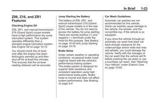 Chevrolet Corvette Owner Manual - 2012                                                     Black plate (23,1)




                                                                                                       In Brief      1-23

       Z06, Z16, and ZR1                     Jump Starting the Battery               Car Wash Guidelines
       Features                              The battery of Z06, ZR1, and            Automatic car washes are not
                                             manual transmission Z16 (Grand          recommended for this vehicle.
       Checking Engine Oil                   Sport) coupe models is in the rear      Some car washes cause damage to
       Z06, ZR1, and manual transmission     of the vehicle. You do not need to      the vehicle, the wheels, and the
       Z16 (Grand Sport) coupe models        access the battery for jump starting.   convertible top, if the vehicle is so
       have a high performance dry sump      There are remote positive (+) and       equipped.
       lubrication system. This system       negative (−) terminals under the        If you drive the vehicle through an
       operates differently than a           hood for this purpose. See Battery      automatic car wash that does not
       standard engine lubrication system.   on page 10‑40 and Jump Starting         have enough clearance for the
       See Engine Oil on page 10‑14.         on page 10‑78.                          undercarriage and/or wide rear tires
       You should check the oil level        Brake Noise                             and wheels, you could damage the
       only after the engine has been                                                vehicle. Verify with the manager of
                                             Under certain weather or operating      the car wash that the vehicle will fit
       thoroughly warmed up and then         conditions, occasional brake noise
       shut off for at least five minutes.                                           before entering the car wash or use
                                             might be heard with the vehicle's       a touchless car wash. See “Washing
       This ensures that the oil level       performance braking system.
       reading obtained will be accurate.                                            Your Vehicle” under Exterior Care
                                             This brake system is designed for       on page 10‑82.
                                             superior fade resistance and
                                             consistent operation using high
                                             performance brake pads. Brake
                                             noise is normal and does not affect
                                             system performance. See Braking
                                             on page 9‑4.
 