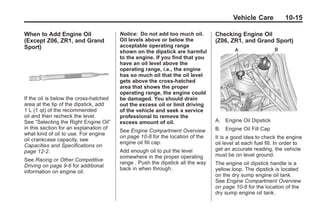 Chevrolet Corvette Owner Manual - 2012                                                       Black plate (15,1)




                                                                                               Vehicle Care            10-15

       When to Add Engine Oil                  Notice: Do not add too much oil.        Checking Engine Oil
       (Except Z06, ZR1, and Grand             Oil levels above or below the           (Z06, ZR1, and Grand Sport)
       Sport)                                  acceptable operating range
                                               shown on the dipstick are harmful
                                               to the engine. If you find that you
                                               have an oil level above the
                                               operating range, i.e., the engine
                                               has so much oil that the oil level
                                               gets above the cross-hatched
                                               area that shows the proper
                                               operating range, the engine could
       If the oil is below the cross-hatched   be damaged. You should drain
       area at the tip of the dipstick, add    out the excess oil or limit driving
       1 L (1 qt) of the recommended           of the vehicle and seek a service
       oil and then recheck the level.         professional to remove the
       See “Selecting the Right Engine Oil”    excess amount of oil.                   A. Engine Oil Dipstick
       in this section for an explanation of                                           B. Engine Oil Fill Cap
                                               See Engine Compartment Overview
       what kind of oil to use. For engine
                                               on page 10‑8 for the location of the    It is a good idea to check the engine
       oil crankcase capacity, see
                                               engine oil fill cap.                    oil level at each fuel fill. In order to
       Capacities and Specifications on
       page 12‑2.                              Add enough oil to put the level         get an accurate reading, the vehicle
                                               somewhere in the proper operating       must be on level ground.
       See Racing or Other Competitive
                                               range . Push the dipstick all the way   The engine oil dipstick handle is a
       Driving on page 9‑6 for additional
                                               back in when through.                   yellow loop. The dipstick is located
       information on engine oil.
                                                                                       on the dry sump engine oil tank.
                                                                                       See Engine Compartment Overview
                                                                                       on page 10‑8 for the location of the
                                                                                       dry sump engine oil tank.
 