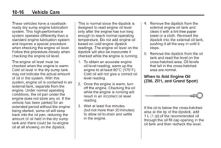 Chevrolet Corvette Owner Manual - 2012                                                        Black plate (16,1)




   10-16         Vehicle Care

   These vehicles have a racetrack‐        This is normal since the dipstick is      4. Remove the dipstick from the
   ready dry sump engine lubrication       designed to read engine oil level            external engine oil tank and
   system. This high‐performance           only after the engine has run long           clean it with a lint‐free paper
   system operates differently than a      enough to reach normal operating             towel or a cloth. Re‐insert the
   standard engine lubrication system      temperature. Do not add engine oil           dipstick into the external oil tank,
   and requires a special procedure        based on cold engine dipstick                pushing it all the way in until it
   when checking the engine oil level.     readings. The engine oil level on the        stops.
   Follow this procedure closely when      dipstick will also be inaccurate if       5. Remove the dipstick from the oil
   checking the engine oil level.          checked while the engine is running.         tank and read the level on the
   The engine oil level must be            1. To obtain an accurate engine              cross‐hatched area. Oil levels
   checked when the engine is warm.           oil level reading, warm up the            that fall in the cross‐hatched
   Cold oil level in the dry sump tank        engine to at least 80°C (175°F).          area are normal.
   may not indicate the actual amount         Cold oil will not give a correct oil
   of oil in the system. With this            level reading.                         When to Add Engine Oil
   system, engine oil is contained in an                                             (Z06, ZR1, and Grand Sport)
                                           2. Once the engine is warm, turn
   external tank, separate from the           off the engine. Checking the oil
   engine. Under normal operating             while the engine is running will
   conditions, the oil pan under the          result in an incorrect oil level
   engine does not store any oil. If the      reading.
   vehicle has been parked for an
   extended period without the engine      3. Wait at least five minutes             If the oil is below the cross-hatched
   being started, some oil will seep          (but not more than 20 minutes)         area at the tip of the dipstick, add
   back into the oil pan, reducing the        to allow oil to drain and settle       1 L (1 qt) of the recommended oil
   amount of oil held in the dry sump         in the engine.                         through the oil fill cap opening in the
   tank and there could be no engine                                                 oil tank and then recheck the level.
   oil at all showing on the dipstick.
 