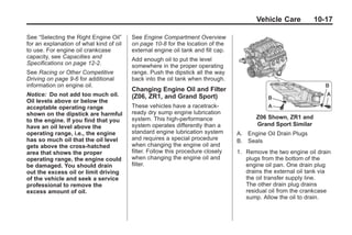 Chevrolet Corvette Owner Manual - 2012                                                        Black plate (17,1)




                                                                                                Vehicle Care          10-17

       See “Selecting the Right Engine Oil”     See Engine Compartment Overview
       for an explanation of what kind of oil   on page 10‑8 for the location of the
       to use. For engine oil crankcase         external engine oil tank and fill cap.
       capacity, see Capacities and             Add enough oil to put the level
       Specifications on page 12‑2.             somewhere in the proper operating
       See Racing or Other Competitive          range. Push the dipstick all the way
       Driving on page 9‑6 for additional       back into the oil tank when through.
       information on engine oil.
                                                Changing Engine Oil and Filter
       Notice: Do not add too much oil.         (Z06, ZR1, and Grand Sport)
       Oil levels above or below the
       acceptable operating range               These vehicles have a racetrack‐
       shown on the dipstick are harmful        ready dry sump engine lubrication
                                                system. This high‐performance                   Z06 Shown, ZR1 and
       to the engine. If you find that you
       have an oil level above the              system operates differently than a              Grand Sport Similar
       operating range, i.e., the engine        standard engine lubrication system       A. Engine Oil Drain Plugs
       has so much oil that the oil level       and requires a special procedure         B. Seals
       gets above the cross-hatched             when changing the engine oil and
       area that shows the proper               filter. Follow this procedure closely    1. Remove the two engine oil drain
       operating range, the engine could        when changing the engine oil and            plugs from the bottom of the
       be damaged. You should drain             filter.                                     engine oil pan. One drain plug
       out the excess oil or limit driving                                                  drains the external oil tank via
       of the vehicle and seek a service                                                    the oil transfer supply line.
       professional to remove the                                                           The other drain plug drains
       excess amount of oil.                                                                residual oil from the crankcase
                                                                                            sump. Allow the oil to drain.
 
