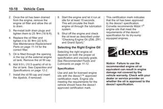 Chevrolet Corvette Owner Manual - 2012                                                       Black plate (18,1)




   10-18         Vehicle Care

   2. Once the oil has been drained         8. Start the engine and let it run at   This certification mark indicates
      from the engine, remove the              idle for at least 15 seconds.        that the oil has been approved
      engine oil filter and allow the oil      This will circulate the fresh        to the dexos1 specification.
      to drain.                                engine oil through the lubrication   Corvette recommends Mobil 1®
   3. Re‐install both drain plugs and          system.                              engine oils that meet the
      tighten them to 25 Y (18 lb ft).      9. Shut off the engine and check        requirements of the dexos1
                                               the oil level as described under     specification for its dry‐sump
   4. Replace the oil filter and                                                    equipped engines.
      tighten it to 30 Y (22 lb ft).           “Checking Engine Oil (Z06, ZR1,
      See Maintenance Replacement              and Grand Sport).”
      Parts on page 11‑14 for the           Selecting the Right Engine Oil
      correct filter.
                                            Selecting the right engine oil
   5. Oil is filled through the opening     depends on both the proper oil
      in the top of the external engine     specification and viscosity grade.
      oil tank. Remove the oil fill cap.    See Recommended Fluids and
   6. Add 9.9 L (10.5 quarts) of oil to     Lubricants on page 11‑12.               Notice: Failure to use the
      the oil tank. See Capacities and                                              recommended engine oil or
                                            Specification                           equivalent can result in engine
      Specifications on page 12‑2.
                                            Use and ask for licensed engine         damage not covered by the
   7. Install the oil fill cap and insert   oils with the dexos1™ approved          vehicle warranty. Check with your
      the dipstick, if removed.             certification mark. Engine oils         dealer or service provider on
                                            meeting the requirements for the        whether the oil is approved to the
                                            vehicle should have the dexos1          dexos1 specification.
                                            approved certification mark.
 