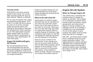 Chevrolet Corvette Owner Manual - 2012                                                       Black plate (19,1)




                                                                                               Vehicle Care          10-19

       Viscosity Grade                        Engine oil system flushes are not        Engine Oil Life System
       SAE 5W‐30 is the best viscosity        recommended and could cause
       grade for the vehicle. Do not use      engine damage not covered by the         When to Change Engine Oil
       other viscosity grade oils such as     vehicle warranty.                        This vehicle has a computer that
       SAE 10W‐30, 10W‐40, or 20W‐50.         What to Do with Used Oil                 indicates when to change the
       If in an area of extreme cold, where                                            engine oil and filter. This is based
                                              Used engine oil contains certain         on a combination of factors which
       the temperature falls below −20°F      elements that can be unhealthy for
       (−29°C), an SAE 0W‐30 oil should                                                include engine revolutions, engine
                                              your skin and could even cause           temperature, and miles driven.
       be used. An oil of this viscosity      cancer. Do not let used oil stay on
       grade will provide easier cold                                                  Based on driving conditions, the
                                              your skin for very long. Clean your      mileage at which an oil change is
       starting for the engine at extremely   skin and nails with soap and water,
       low temperatures. When selecting                                                indicated can vary considerably.
                                              or a good hand cleaner. Wash or          For the oil life system to work
       an oil of the appropriate viscosity    properly dispose of clothing or rags
       grade, always select an oil that                                                properly, the system must be reset
                                              containing used engine oil. See the      every time the oil is changed.
       meets the dexos1 specification or      manufacturer's warnings about the
       equivalent. See “Specification” for    use and disposal of oil products.        Z06, ZR1, and Grand Sport models
       more information.                                                               have a racetrack‐ready dry sump
                                              Used oil can be a threat to the          engine lubrication system. This
       Engine Oil Additives/Engine            environment. If you change your          high‐performance system operates
       Oil Flushes                            own oil, be sure to drain all the oil    differently than a standard engine
                                              from the filter before disposal. Never   lubrication system and requires a
       Do not add anything to the oil.
                                              dispose of oil by putting it in the      special procedure when changing
       The recommended oils with the
                                              trash or pouring it on the ground,       the engine oil and filter. See Engine
       dexos specification and displaying
                                              into sewers, or into streams or          Oil on page 10‑14.
       the dexos certification mark are all
                                              bodies of water. Recycle it by taking
       that is needed for good performance
                                              it to a place that collects used oil.
       and engine protection.
 