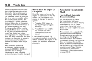 Chevrolet Corvette Owner Manual - 2012                                                        Black plate (20,1)




   10-20         Vehicle Care

   When the system has calculated          How to Reset the Engine Oil               Automatic Transmission
   that oil life has been diminished,      Life System
   it indicates that an oil change is
                                                                                     Fluid
   necessary. A CHANGE ENGINE              Reset the system whenever the
                                           engine oil is changed so that the         How to Check Automatic
   OIL message comes on. Change                                                      Transmission Fluid
   the oil as soon as possible within      system can calculate the next
   the next 1 000 km (600 mi). It is       engine oil change. To reset the           It is not necessary to check
   possible that, if driving under the     system:                                   the transmission fluid level.
   best conditions, the oil life system    1. Press the TRIP button so               A transmission fluid leak is the only
   might indicate that an oil change is       the OIL LIFE percentage is             reason for fluid loss. If a leak
   not necessary for up to a year.            displayed.                             occurs, take the vehicle to the
   The engine oil and filter must be                                                 dealer and have it repaired as soon
                                           2. Press RESET and hold for               as possible.
   changed at least once a year and,
                                              two seconds. OIL LIFE
   at this time, the system must be                                                  The vehicle is not equipped with a
                                              REMAINING 100% will
   reset. Your dealer has trained                                                    transmission fluid level dipstick.
                                              appear.
   service people who will perform this                                              There is a special procedure for
   work and reset the system. It is also   If the CHANGE ENGINE OIL                  checking and changing the
   important to check the oil regularly    message comes back on when the            transmission fluid. Because this
   over the course of an oil drain         vehicle is started, the engine oil life   procedure is difficult, this should be
   interval and keep it at the proper      system has not reset. Repeat the          done at the dealer. Contact the
   level.                                  procedure.                                dealer for additional information or
   If the system is ever reset                                                       the procedure can be found in the
   accidentally, the oil must be                                                     service manual. To purchase a
   changed at 5 000 km (3,000 mi)                                                    service manual, see Service
   since the last oil change.                                                        Publications Ordering Information
   Remember to reset the oil life                                                    on page 13‑18.
   system whenever the oil is changed.
 