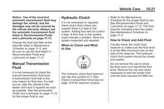 Chevrolet Corvette Owner Manual - 2012                                                       Black plate (21,1)




                                                                                               Vehicle Care            10-21

       Notice: Use of the incorrect            Hydraulic Clutch                        Refer to the Maintenance
       automatic transmission fluid may                                                Schedule for the proper fluid to use.
       damage the vehicle, and the             It is not necessary to regularly        See Recommended Fluids and
       damages may not be covered by           check clutch fluid unless you           Lubricants on page 11‑12. The fluid
       the vehicle warranty. Always use        suspect there is a leak in the          requires changing every two years.
       the automatic transmission fluid        system. Adding fluid will not correct   See Maintenance Schedule on
       listed in Recommended Fluids            a leak. A fluid loss in this system     page 11‑3.
       and Lubricants on page 11‑12.           could indicate a problem. Have the
                                               system inspected and repaired.          How to Check and Add Fluid
       Change the fluid and filter at the
       intervals listed in Maintenance         When to Check and What                  Visually check the clutch fluid
       Schedule on page 11‑3, and              to Use                                  reservoir to make sure the fluid level
       be sure to use the fluid listed in                                              is at the MIN (minimum) line on the
       Recommended Fluids and                                                          side of the reservoir. The hydraulic
       Lubricants on page 11‑12.                                                       clutch fluid system should be closed
                                                                                       and sealed.
       Manual Transmission                                                             Do not remove the cap to check
       Fluid                                                                           the fluid level or to top‐off the fluid
                                                                                       level. Remove the cap only when
       It is not necessary to check the                                                necessary to add the proper fluid
                                               The hydraulic clutch fluid reservoir
       manual transmission fluid level.                                                until the level reaches the MIN line.
                                               cap has this symbol on it. See
       A transmission fluid leak is the
                                               Engine Compartment Overview on
       only reason for fluid loss. If a leak
                                               page 10‑8 for reservoir location.
       occurs, take the vehicle to the
       dealer and have it repaired as soon
       as possible. See Recommended
       Fluids and Lubricants on page 11‑12
       for the proper fluid to use.
 