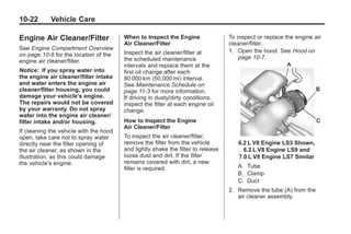 Chevrolet Corvette Owner Manual - 2012                                                       Black plate (22,1)




   10-22         Vehicle Care

   Engine Air Cleaner/Filter               When to Inspect the Engine                To inspect or replace the engine air
                                           Air Cleaner/Filter                        cleaner/filter:
   See Engine Compartment Overview                                                   1. Open the hood. See Hood on
   on page 10‑8 for the location of the    Inspect the air cleaner/filter at
                                           the scheduled maintenance                     page 10‑7.
   engine air cleaner/filter.
                                           intervals and replace them at the
   Notice: If you spray water into         first oil change after each
   the engine air cleaner/filter intake    80 000 km (50,000 mi) interval.
   and water enters the engine air         See Maintenance Schedule on
   cleaner/filter housing, you could       page 11‑3 for more information.
   damage your vehicle's engine.           If driving in dusty/dirty conditions,
   The repairs would not be covered        inspect the filter at each engine oil
   by your warranty. Do not spray          change.
   water into the engine air cleaner/
   filter intake and/or housing.           How to Inspect the Engine
                                           Air Cleaner/Filter
   If cleaning the vehicle with the hood
   open, take care not to spray water      To inspect the air cleaner/filter,
   directly near the filter opening of     remove the filter from the vehicle           6.2 L V8 Engine LS3 Shown,
   the air cleaner, as shown in the        and lightly shake the filter to release        6.2 L V8 Engine LS9 and
   illustration, as this could damage      loose dust and dirt. If the filter           7.0 L V8 Engine LS7 Similar
   the vehicle's engine.                   remains covered with dirt, a new
                                           filter is required.                          A. Tube
                                                                                        B. Clamp
                                                                                        C. Duct
                                                                                     2. Remove the tube (A) from the
                                                                                        air cleaner assembly.
 