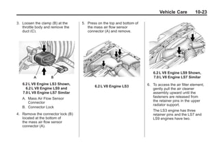 Chevrolet Corvette Owner Manual - 2012                                              Black plate (23,1)




                                                                                      Vehicle Care          10-23

       3. Loosen the clamp (B) at the     5. Press on the top and bottom of
          throttle body and remove the       the mass air flow sensor
          duct (C).                          connector (A) and remove.




                                                                                 6.2 L V8 Engine LS9 Shown,
                                                                                 7.0 L V8 Engine LS7 Similar
           6.2 L V8 Engine LS3 Shown,                                         6. To access the air filter element,
                                                 6.2 L V8 Engine LS3
             6.2 L V8 Engine LS9 and                                             gently pull the air cleaner
           7.0 L V8 Engine LS7 Similar                                           assembly upward until the
           A. Mass Air Flow Sensor                                               fasteners are released from
              Connector                                                          the retainer pins in the upper
                                                                                 radiator support.
           B. Connector Lock
                                                                                 The LS3 engine has three
       4. Remove the connector lock (B)                                          retainer pins and the LS7 and
          located at the bottom of                                               LS9 engines have two.
          the mass air flow sensor
          connector (A).
 