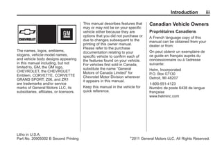 Chevrolet Corvette Owner Manual - 2012                                                           Black plate (3,1)




                                                                                                         Introduction         iii

                                                 This manual describes features that       Canadian Vehicle Owners
                                                 may or may not be on your specific
                                                 vehicle either because they are           Propriétaires Canadiens
                                                 options that you did not purchase or      A French language copy of this
                                                 due to changes subsequent to the          manual can be obtained from your
                                                 printing of this owner manual.            dealer or from:
                                                 Please refer to the purchase
       The names, logos, emblems,                documentation relating to your            On peut obtenir un exemplaire de
       slogans, vehicle model names,             specific vehicle to confirm each of       ce guide en français auprès du
       and vehicle body designs appearing        the features found on your vehicle.       concessionnaire ou à l'adresse
       in this manual including, but not         For vehicles first sold in Canada,        suivante:
       limited to, GM, the GM logo,              substitute the name “General
       CHEVROLET, the CHEVROLET                                                            Helm, Incorporated
                                                 Motors of Canada Limited” for             P.O. Box 07130
       Emblem, CORVETTE, CORVETTE                Chevrolet Motor Division wherever
       GRAND SPORT, Z06, and ZR1                                                           Detroit, MI 48207
                                                 it appears in this manual.
       are trademarks and/or service                                                       1-800-551-4123
       marks of General Motors LLC, its          Keep this manual in the vehicle for       Numéro de poste 6438 de langue
       subsidiaries, affiliates, or licensors.   quick reference.                          française
                                                                                           www.helminc.com




       Litho in U.S.A.
                                                                             ©
       Part No. 20905002 B Second Printing                                       2011 General Motors LLC. All Rights Reserved.
 