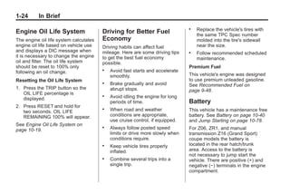 Chevrolet Corvette Owner Manual - 2012                                                     Black plate (24,1)




   1-24        In Brief
                                                                                  .   Replace the vehicle's tires with
   Engine Oil Life System                  Driving for Better Fuel                    the same TPC Spec number
   The engine oil life system calculates   Economy                                    molded into the tire's sidewall
   engine oil life based on vehicle use    Driving habits can affect fuel             near the size.
   and displays a DIC message when         mileage. Here are some driving tips    .   Follow recommended scheduled
   it is necessary to change the engine    to get the best fuel economy               maintenance.
   oil and filter. The oil life system     possible.
   should be reset to 100% only                                                   Premium Fuel
   following an oil change.
                                           .   Avoid fast starts and accelerate
                                               smoothly.                          This vehicle's engine was designed
   Resetting the Oil Life System                                                  to use premium unleaded gasoline.
                                           .   Brake gradually and avoid          See Recommended Fuel on
   1. Press the TRIP button so the             abrupt stops.                      page 9‑48.
      OIL LIFE percentage is
      displayed.
                                           .   Avoid idling the engine for long
                                               periods of time.                   Battery
   2. Press RESET and hold for
      two seconds. OIL LIFE
                                           .   When road and weather              This vehicle has a maintenance free
      REMAINING 100% will appear.              conditions are appropriate,        battery. See Battery on page 10‑40
                                               use cruise control, if equipped.   and Jump Starting on page 10‑78.
   See Engine Oil Life System on
   page 10‑19.
                                           .   Always follow posted speed         For Z06, ZR1, and manual
                                               limits or drive more slowly when   transmission Z16 (Grand Sport)
                                               conditions require.                coupe models the battery is
                                           .   Keep vehicle tires properly        located in the rear hatch/trunk
                                               inflated.                          area. Access to the battery is
                                                                                  not necessary to jump start the
                                           .   Combine several trips into a       vehicle. There are positive (+) and
                                               single trip.                       negative (−) terminals in the engine
                                                                                  compartment.
 