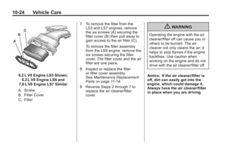 Chevrolet Corvette Owner Manual - 2012                                                     Black plate (24,1)




   10-24         Vehicle Care

                                         7. To remove the filter from the
                                            LS3 and LS7 engines, remove                      { WARNING
                                            the six screws (A) securing the
                                            filter cover (B) then pull away to     Operating the engine with the air
                                            gain access to the air filter (C).     cleaner/filter off can cause you or
                                                                                   others to be burned. The air
                                            To remove the filter assembly          cleaner not only cleans the air; it
                                            from the LS9 engine, remove the        helps to stop flames if the engine
                                            six screws securing the filter         backfires. Use caution when
                                            cover. The filter cover and the air
                                                                                   working on the engine and do not
                                            filter are one piece.
                                                                                   drive with the air cleaner/filter off.
                                         8. Inspect or replace the filter
                                            or filter cover assembly.
        6.2 L V8 Engine LS3 Shown,                                                Notice: If the air cleaner/filter is
                                            See Maintenance Replacement
          6.2 L V8 Engine LS9 and           Parts on page 11‑14.                  off, dirt can easily get into the
        7.0 L V8 Engine LS7 Similar                                               engine, which could damage it.
                                         9. Reverse Steps 2 through 7 to          Always have the air cleaner/filter
       A. Screw                             replace the air cleaner/filter        in place when you are driving.
       B. Filter Cover                      cover.
       C. Filter
 