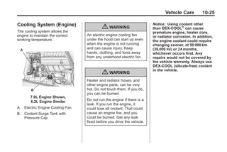 Chevrolet Corvette Owner Manual - 2012                                              Black plate (25,1)




                                                                                      Vehicle Care         10-25

       Cooling System (Engine)                                                 Notice: Using coolant other
                                                  { WARNING                    than DEX-COOL® can cause
       The cooling system allows the                                           premature engine, heater core,
       engine to maintain the correct    An electric engine cooling fan        or radiator corrosion. In addition,
       working temperature.              under the hood can start up even      the engine coolant could require
                                         when the engine is not running        changing sooner, at 50 000 km
                                         and can cause injury. Keep            (30,000 mi) or 24 months,
                                         hands, clothing, and tools away       whichever occurs first. Any
                                         from any underhood electric fan.      repairs would not be covered by
                                                                               the vehicle warranty. Always use
                                                                               DEX-COOL (silicate-free) coolant
                                                                               in the vehicle.
                                                  { WARNING
                                         Heater and radiator hoses, and
                                         other engine parts, can be very
                                         hot. Do not touch them. If you do,
                                         you can be burned.
               7.0L Engine Shown,
               6.2L Engine Similar       Do not run the engine if there is a
                                         leak. If you run the engine, it
       A. Electric Engine Cooling Fan    could lose all coolant. That could
       B. Coolant Surge Tank with        cause an engine fire, and you
          Pressure Cap                   could be burned. Get any leak
                                         fixed before you drive the vehicle.
 