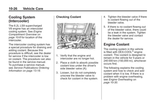 Chevrolet Corvette Owner Manual - 2012                                                     Black plate (26,1)




   10-26         Vehicle Care

   Cooling System                           Checking Coolant                      4. Tighten the bleeder valve if there
                                                                                     is coolant flowing out of the
   (Intercooler)                                                                     bleeder valve.
   The 6.2L LS9 supercharged                                                      5. If there is no coolant flowing out
   V8 engine has an intercooler                                                      of the bleeder valve, there could
   cooling system. See Engine                                                        be a leak in the system. Tighten
   Compartment Overview on                                                           the bleeder valve and contact
   page 10‑8 for location of the                                                     the dealer for service.
   intercooler.
   The intercooler cooling system has                                             Engine Coolant
   a special procedure for draining and
   adding coolant. Because this                                                   The cooling system in the vehicle
   procedure is difficult, see the dealer                                         is filled with DEX-COOL® engine
   for service if the intercooler is low    1. Verify that the engine and         coolant. This coolant is designed to
   on coolant. The procedure can also          intercooler are no longer hot.     remain in the vehicle for 5 years or
   be found in the service manual.                                                240 000 km (150,000 mi), whichever
                                            2. Place a cloth to absorb possible   occurs first.
   To purchase a service manual,               coolant loss under the driver's
   see Service Publications Ordering           side bleeder valve (A).            The following explains the cooling
   Information on page 13‑18.                                                     system and how to check and add
                                            3. Loosen, but do not completely      coolant when it is low. If there is a
                                               unscrew the bleeder valve to       problem with engine overheating,
                                               check for coolant in the system.   see Engine Overheating on
                                                                                  page 10‑30.
 