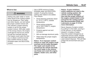 Chevrolet Corvette Owner Manual - 2012                                                   Black plate (27,1)




                                                                                           Vehicle Care          10-27

       What to Use                           Use a 50/50 mixture of clean,         Notice: If extra inhibitors
                                             drinkable water and DEX-COOL          and/or additives are used in the
                  { WARNING                  coolant. If using this mixture,
                                             nothing else needs to be added.
                                                                                   vehicle cooling system, the
                                                                                   vehicle could be damaged.
        Adding only plain water or some      This mixture:                         Use only the proper mixture of
        other liquid to the cooling system   .   Gives freezing protection down    the engine coolant listed in this
        can be dangerous. Plain water            to −37°C (−34°F), outside         manual for the cooling system.
        and other liquids, can boil before       temperature.                      See Recommended Fluids and
        the proper coolant mixture will.                                           Lubricants on page 11‑12 for
                                             .   Gives boiling protection          more information.
        The vehicle's coolant warning            up to 129°C (265°F), engine
        system is set for the proper             temperature.                      Never dispose of engine coolant
        coolant mixture. With plain water                                          by putting it in the trash, pouring it
        or the wrong mixture, the engine
                                             .   Protects against rust and         on the ground, or into sewers,
        could get too hot but you would          corrosion.                        streams, or bodies of water.
        not get the overheat warning.        .   Will not damage aluminum parts.   Have the coolant changed by an
        The engine could catch fire and                                            authorized service center, familiar
                                             .   Helps keep the proper engine      with legal requirements regarding
        you or others could be burned.           temperature.
        Use a 50/50 mixture of clean,                                              used coolant disposal. This will help
                                             Notice: If an improper coolant        protect the environment and your
        drinkable water and DEX-COOL
                                             mixture is used, the engine could     health.
        coolant.
                                             overheat and be badly damaged.
                                             The repair cost would not be
                                             covered by the vehicle warranty.
                                             Too much water in the mixture
                                             can freeze and crack the engine,
                                             radiator, heater core, and other
                                             parts.
 