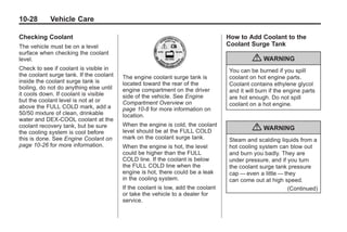 Chevrolet Corvette Owner Manual - 2012                                                       Black plate (28,1)




   10-28         Vehicle Care

   Checking Coolant                                                                  How to Add Coolant to the
   The vehicle must be on a level                                                    Coolant Surge Tank
   surface when checking the coolant
   level.                                                                                     { WARNING
   Check to see if coolant is visible in                                             You can be burned if you spill
   the coolant surge tank. If the coolant   The engine coolant surge tank is         coolant on hot engine parts.
   inside the coolant surge tank is         located toward the rear of the           Coolant contains ethylene glycol
   boiling, do not do anything else until   engine compartment on the driver         and it will burn if the engine parts
   it cools down. If coolant is visible     side of the vehicle. See Engine          are hot enough. Do not spill
   but the coolant level is not at or       Compartment Overview on
   above the FULL COLD mark, add a                                                   coolant on a hot engine.
                                            page 10‑8 for more information on
   50/50 mixture of clean, drinkable        location.
   water and DEX-COOL coolant at the
                                            When the engine is cold, the coolant
   coolant recovery tank, but be sure
   the cooling system is cool before        level should be at the FULL COLD                  { WARNING
   this is done. See Engine Coolant on      mark on the coolant surge tank.          Steam and scalding liquids from a
   page 10‑26 for more information.         When the engine is hot, the level        hot cooling system can blow out
                                            could be higher than the FULL            and burn you badly. They are
                                            COLD line. If the coolant is below       under pressure, and if you turn
                                            the FULL COLD line when the              the coolant surge tank pressure
                                            engine is hot, there could be a leak     cap — even a little — they
                                            in the cooling system.                   can come out at high speed.
                                            If the coolant is low, add the coolant                          (Continued)
                                            or take the vehicle to a dealer for
                                            service.
 
