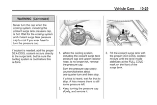 Chevrolet Corvette Owner Manual - 2012                                                       Black plate (29,1)




                                                                                               Vehicle Care           10-29


            WARNING (Continued)

        Never turn the cap when the
        cooling system, including the
        coolant surge tank pressure cap,
        is hot. Wait for the cooling system
        and coolant surge tank pressure
        cap to cool if you ever have to
        turn the pressure cap.

       If coolant is needed, add the proper
       DEX-COOL coolant mixture directly      1. When the cooling system,               3. Fill the coolant surge tank with
       to the surge tank, but be sure the        including the coolant surge tank          the proper DEX-COOL coolant
       cooling system is cool before this        pressure cap and upper radiator           mixture until the level inside
       is done.                                  hose, is no longer hot, remove            stabilizes at the FULL COLD
                                                 the pressure cap.                         mark on the front of the
                                                 Turn the pressure cap slowly              surge tank.
                                                 counterclockwise about
                                                 one-quarter turn and then stop.
                                                 If a hiss is heard, wait for that to
                                                 stop. A hiss means there is still
                                                 some pressure left.
                                              2. Keep turning the pressure cap
                                                 slowly, and remove it.
 