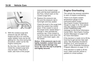 Chevrolet Corvette Owner Manual - 2012                                                     Black plate (30,1)




   10-30         Vehicle Care

                                             mixture to the coolant surge         Engine Overheating
                                             tank until the level stabilizes at
                                             the FULL COLD mark on the            The vehicle has several indicators
                                             coolant surge tank.                  to warn of engine overheating.
                                          5. Replace the pressure cap.            There is an engine coolant
                                             Be sure the pressure cap is          temperature gauge on the
                                             hand-tight and fully seated.         instrument panel cluster.
                                                                                  See Engine Coolant Temperature
                                             Check the level in the surge tank    Gauge on page 5‑16. The vehicle
                                             when the system has cooled           may also display a COOLANT
                                             down. If the coolant is not at       OVER TEMPERATURE
                                             the proper level, repeat Steps 1     message on the Driver Information
                                             through 4, then reinstall the        Center (DIC). See Engine Cooling
   4. With the coolant surge tank            pressure cap. If the coolant is
      pressure cap off, start the                                                 System Messages on page 5‑39
                                             not at the proper level when the     for more information.
      engine and let it run until the        system cools down again, see
      upper radiator hose can be felt        the dealer.                          If the decision is made not to lift the
      getting hot. Any time during this                                           hood but to get service help right
      procedure, watch out for the        Notice: If the pressure cap is not      away. See Roadside Assistance
      engine cooling fan.                 tightly installed, coolant loss and     Program (U.S. and Canada) on
                                          possible engine damage may              page 13‑8 or Roadside Assistance
       By this time, the coolant level    occur. Be sure the cap is properly
       inside the coolant surge tank                                              Program (Mexico) on page 13‑10.
                                          and tightly secured.
       may be lower. If the level is                                              If the decision is made to lift the
       lower, add more of the proper                                              hood, make sure the vehicle is
                                                                                  parked on a level surface.
 