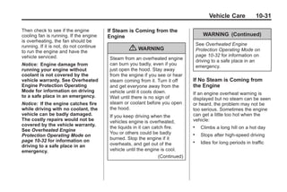 Chevrolet Corvette Owner Manual - 2012                                                         Black plate (31,1)




                                                                                                 Vehicle Care            10-31

       Then check to see if the engine          If Steam is Coming from the
       cooling fan is running. If the engine    Engine                                        WARNING (Continued)
       is overheating, the fan should be
       running. If it is not, do not continue                                              See Overheated Engine
       to run the engine and have the
                                                         { WARNING                         Protection Operating Mode on
       vehicle serviced.                                                                   page 10‑32 for information on
                                                Steam from an overheated engine
                                                                                           driving to a safe place in an
       Notice: Engine damage from               can burn you badly, even if you
                                                                                           emergency.
       running your engine without              just open the hood. Stay away
       coolant is not covered by the            from the engine if you see or hear
       vehicle warranty. See Overheated         steam coming from it. Turn it off      If No Steam is Coming from
       Engine Protection Operating              and get everyone away from the         the Engine
       Mode for information on driving          vehicle until it cools down.           If an engine overheat warning is
       to a safe place in an emergency.         Wait until there is no sign of         displayed but no steam can be seen
       Notice: If the engine catches fire       steam or coolant before you open       or heard, the problem may not be
       while driving with no coolant, the       the hood.                              too serious. Sometimes the engine
       vehicle can be badly damaged.            If you keep driving when the           can get a little too hot when the
       The costly repairs would not be          vehicles engine is overheated,         vehicle:
       covered by the vehicle warranty.
                                                the liquids in it can catch fire.      .     Climbs a long hill on a hot day
       See Overheated Engine
                                                You or others could be badly           .     Stops after high-speed driving
       Protection Operating Mode on
       page 10‑32 for information on            burned. Stop the engine if it
                                                overheats, and get out of the
                                                                                       .     Idles for long periods in traffic
       driving to a safe place in an
       emergency.                               vehicle until the engine is cool.
                                                                         (Continued)
 