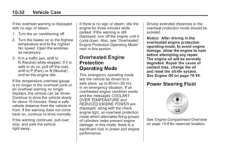 Chevrolet Corvette Owner Manual - 2012                                                        Black plate (32,1)




   10-32         Vehicle Care

   If the overheat warning is displayed     If there is no sign of steam, idle the    Driving extended distances in the
   with no sign of steam:                   engine for three minutes while            overheat protection mode should be
   1. Turn the air conditioning off.        parked. If the warning is still           avoided.
                                            displayed, turn off the engine until it   Notice: After driving in the
   2. Turn the heater on to the highest     cools down. Also, see “Overheated
      temperature and to the highest                                                  overheated engine protection
                                            Engine Protection Operating Mode”         operating mode, to avoid engine
      fan speed. Open the windows           next in this section.
      as necessary.                                                                   damage, allow the engine to cool
                                                                                      before attempting any repair.
   3. If in a traffic jam, shift to         Overheated Engine                         The engine oil will be severely
      N (Neutral) while stopped. If it is   Protection                                degraded. Repair the cause of
      safe to do so, pull off the road,                                               coolant loss, change the oil
      shift to P (Park) or N (Neutral)
                                            Operating Mode
                                                                                      and reset the oil life system.
      and let the engine idle.              This emergency operating mode             See Engine Oil on page 10‑14.
   If the temperature overheat gauge        lets the vehicle be driven to a
   is no longer in the overheat zone or     safe place, up to 80 km (50 mi),          Power Steering Fluid
   an overheat warning no longer            in an emergency situation. If an
   displays, the vehicle can be driven.     overheated engine condition exists
   Continue to drive the vehicle slowly     and the messages COOLANT
   for about 10 minutes. Keep a safe        OVER TEMPERATURE and
   vehicle distance from the vehicle in     REDUCED ENGINE POWER are
   front. If the warning does not come      displayed, along with the check
   back on, continue to drive normally.     engine light, an overheat protection
                                            mode which alternates firing groups
   If the warning continues, pull over,     of cylinders helps prevent engine         See Engine Compartment Overview
   stop, and park the vehicle               damage. In this mode, there is a          on page 10‑8 for reservoir location.
   right away.                              significant loss in power and engine
                                            performance.
 