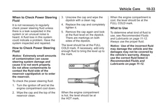 Chevrolet Corvette Owner Manual - 2012                                                      Black plate (33,1)




                                                                                              Vehicle Care           10-33

       When to Check Power Steering           3. Unscrew the cap and wipe the          When the engine compartment is
       Fluid                                     dipstick with a clean rag.            cool, the level should be at the
                                              4. Replace the cap and completely        FULL COLD mark.
       It is not necessary to regularly
       check power steering fluid unless         tighten it.                           What to Use
       there is a leak suspected in the       5. Remove the cap again and look         To determine what kind of fluid to
       system or an unusual noise is             at the fluid level on the dipstick.   use, see Recommended Fluids
       heard. A fluid loss in this system        There are markings on both            and Lubricants on page 11‑12.
       could indicate a problem. Have the        sides of the dipstick.                Always use the proper fluid.
       system inspected and repaired.
                                              The level should be at the FULL          Notice: Use of the incorrect fluid
       How to Check Power Steering            COLD mark. If necessary, add only        may damage the vehicle and the
       Fluid                                  enough fluid to bring the level up to    damages may not be covered by
                                              the mark.                                the vehicle's warranty. Always
       Notice: Extremely small amounts
       of contamination can cause                                                      use the correct fluid listed in
       steering system damage and                                                      Recommended Fluids and
       cause it to not work properly.                                                  Lubricants on page 11‑12.
       Do not allow contaminants to
       contact the fluid side of the
       reservoir cap/dipstick or to enter
       the reservoir.
       To check the power steering fluid:
       1. Turn the ignition off and let the
          engine compartment cool down.
       2. Wipe the cap and the top of the     When the engine compartment
          reservoir clean.                    is hot, the level should be at
                                              the HOT mark.
 