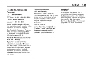 Chevrolet Corvette Owner Manual - 2012                                                    Black plate (25,1)




                                                                                                      In Brief     1-25

       Roadside Assistance                     Online Owner Center                   OnStar®
                                               (U.S. and Canada)
       Program                                                                       If equipped, this vehicle has a
                                               The Online Owner Center is a          comprehensive, in-vehicle system
       U.S.: 1-800-243-8872                    complimentary service that includes   that can connect to a live Advisor
       TTY Users (U.S.): 1-888-889-2438        online service reminders, vehicle     for Emergency, Security, Navigation,
                                               maintenance tips, online owner        Connection, and Diagnostic
       Canada: 1-800-268-6800
                                               manual, special privileges,           Services. See OnStar Overview on
       Mexico: 01-800-466-0800                 and more.                             page 14‑1 for more information.
       As the owner of a new Chevrolet,        Sign up today at:
       you are automatically enrolled in the
                                               U.S.: chevrolet.com (click on
       Roadside Assistance program.
                                               “Owners,” then “Manage My
       See Roadside Assistance Program         Chevrolet/Owners Login”)
       (U.S. and Canada) on page 13‑8
                                               Canada: chevroletowner.ca
       or Roadside Assistance Program
       (Mexico) on page 13‑10.
       Roadside Assistance and OnStar
       (U.S. and Canada)
       If you have an active OnStar
       subscription, press the Q button
       and the current GPS location will be
       sent to an OnStar advisor who will
       assess your problem, contact
       Roadside Assistance, and relay
       your exact location to get the help
       you need.
 