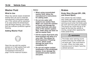 Chevrolet Corvette Owner Manual - 2012                                                     Black plate (34,1)




   10-34         Vehicle Care

   Washer Fluid                             Notice                                 Brakes
                                             .   When using concentrated
   What to Use                                   washer fluid, follow the
                                                                                   Brake Wear (Except ZR1, Z06,
   When the vehicle needs windshield             manufacturer's instructions       and Grand Sport)
   washer fluid, be sure to read the             for adding water.                 This vehicle has disc brakes.
   manufacturer's instructions before        .   Do not mix water with             Disc brake pads have built-in wear
   use. If the vehicle will be operating                                           indicators that make a high-pitched
                                                 ready-to-use washer fluid.
   in an area where the temperature                                                warning sound when the brake pads
                                                 Water can cause the solution
   may fall below freezing, use a fluid          to freeze and damage the          are worn and new pads are needed.
   that has sufficient protection against        washer fluid tank and other       The sound can come and go or be
   freezing.                                                                       heard all the time the vehicle is
                                                 parts of the washer system.
                                                 Also, water does not clean as     moving, except when applying the
   Adding Washer Fluid                                                             brake pedal firmly.
                                                 well as washer fluid.
                                             .   Fill the washer fluid tank only
                                                 three-quarters full when it is             { WARNING
                                                 very cold. This allows for         The brake wear warning sound
                                                 fluid expansion if freezing        means that soon the brakes will
                                                 occurs, which could                not work well. That could lead to
                                                 damage the tank if it is
                                                                                    a crash. When the brake wear
   Open the cap with the washer                  completely full.
                                                                                    warning sound is heard, have the
   symbol on it. Add washer fluid until      .   Do not use engine coolant          vehicle serviced.
   the tank is full. See Engine                  (antifreeze) in the windshield
   Compartment Overview on                       washer. It can damage the
   page 10‑8 for reservoir location.             windshield washer system
                                                 and paint.
 