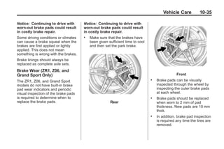 Chevrolet Corvette Owner Manual - 2012                                                      Black plate (35,1)




                                                                                              Vehicle Care          10-35

       Notice: Continuing to drive with      Notice: Continuing to drive with
       worn-out brake pads could result      worn-out brake pads could result
       in costly brake repair.               in costly brake repair.
       Some driving conditions or climates   .   Make sure that the brakes have
       can cause a brake squeal when the         been given sufficient time to cool
       brakes are first applied or lightly       and then set the park brake.
       applied. This does not mean
       something is wrong with the brakes.
       Brake linings should always be
       replaced as complete axle sets.
       Brake Wear (ZR1, Z06, and
       Grand Sport Only)                                                                                Front
       The ZR1, Z06, and Grand Sport
                                                                                      .   Brake pads can be visually
       models do not have built-in brake                                                  inspected through the wheel by
       pad wear indicators and periodic                                                   inspecting the outer brake pads
       visual inspection of the brake pads                                                at each wheel.
       is required to determine when to                                               .   Brake pads should be replaced
       replace the brake pads.                               Rear                         when worn to 2 mm of pad
                                                                                          thickness. New pads are 10 mm
                                                                                          thick.
                                                                                      .   In addition, brake pad inspection
                                                                                          is required any time the tires are
                                                                                          removed.
 